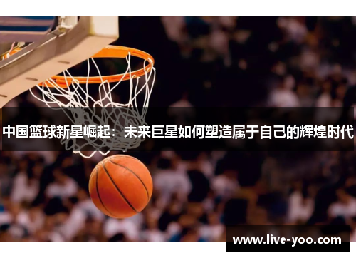 中国篮球新星崛起：未来巨星如何塑造属于自己的辉煌时代